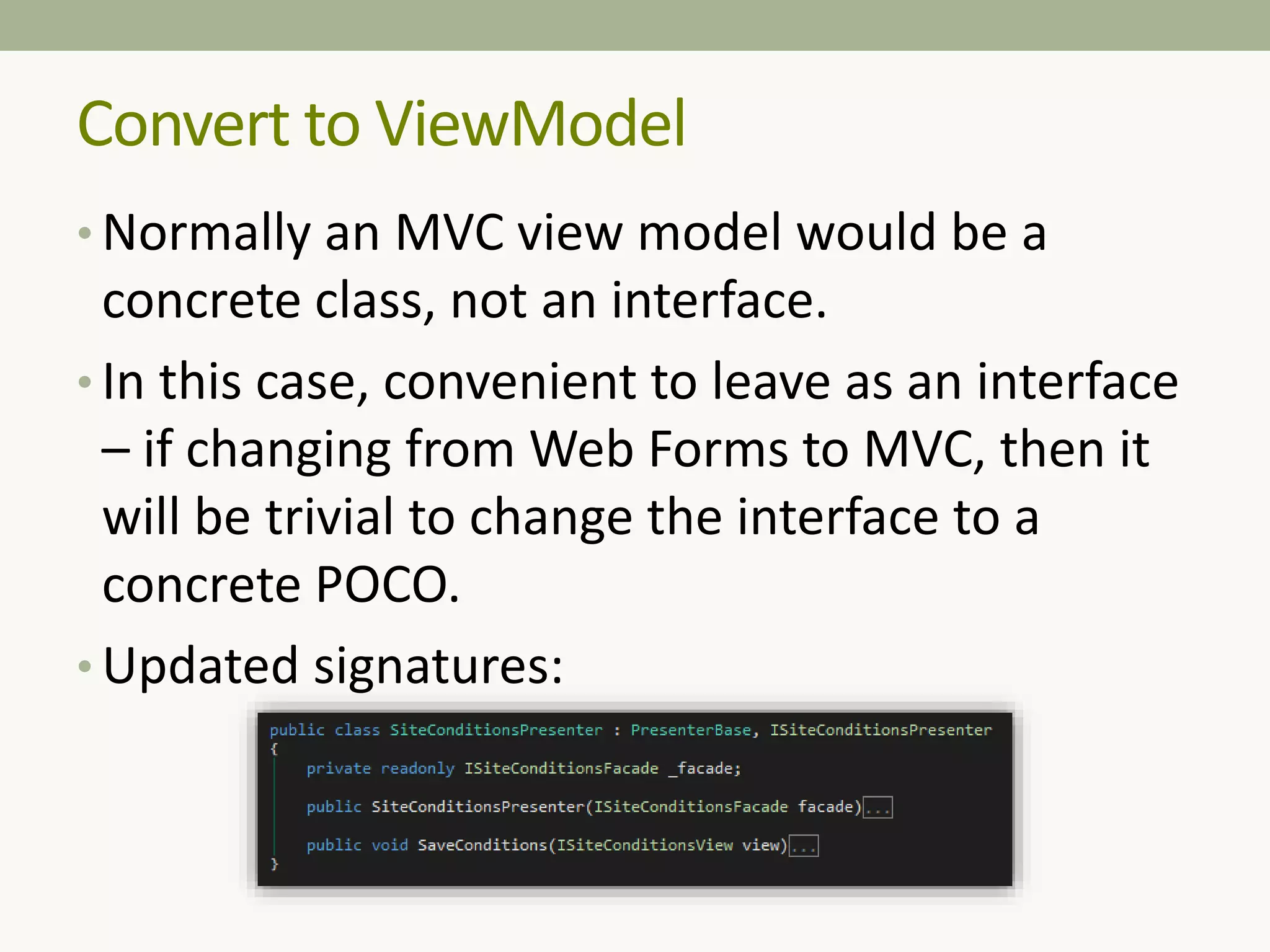 • Normally an MVC view model would be a
concrete class, not an interface.
• In this case, convenient to leave as an interface
– if changing from Web Forms to MVC, then it
will be trivial to change the interface to a
concrete POCO.
• Updated signatures:
Convert to ViewModel
 