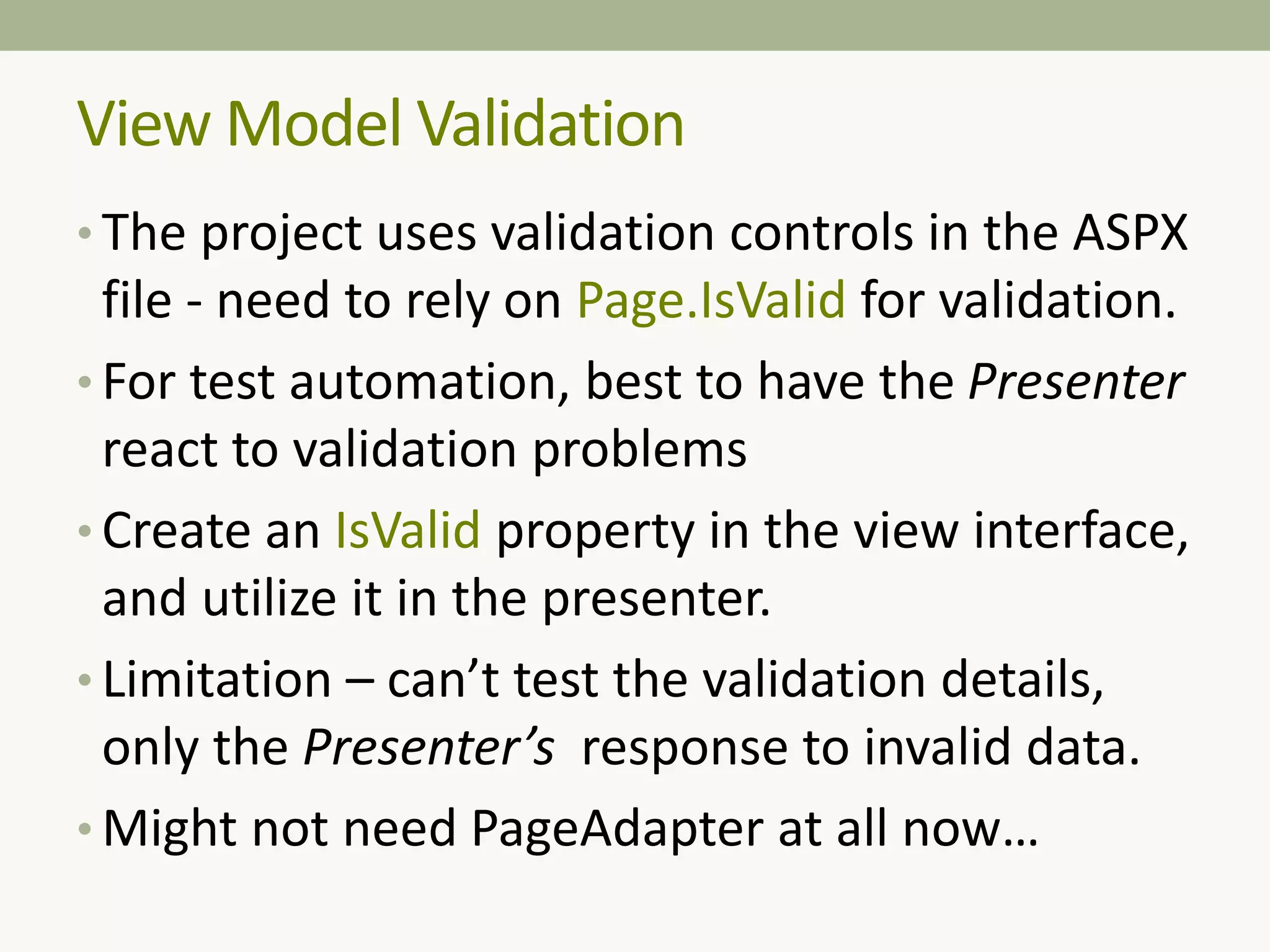 • The project uses validation controls in the ASPX
file - need to rely on Page.IsValid for validation.
• For test automation, best to have the Presenter
react to validation problems
• Create an IsValid property in the view interface,
and utilize it in the presenter.
• Limitation – can’t test the validation details,
only the Presenter’s response to invalid data.
• Might not need PageAdapter at all now…
View Model Validation
 