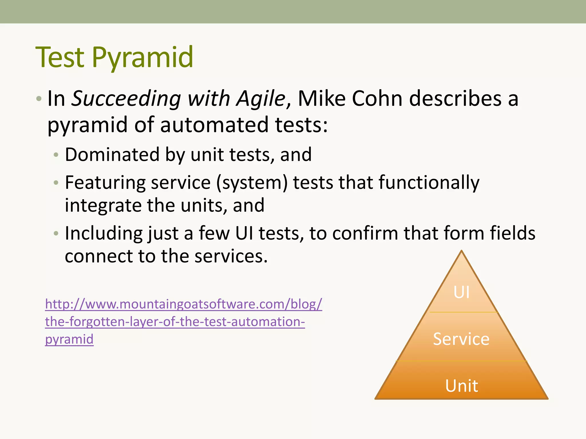 Test Pyramid
• In Succeeding with Agile, Mike Cohn describes a
pyramid of automated tests:
• Dominated by unit tests, and
• Featuring service (system) tests that functionally
integrate the units, and
• Including just a few UI tests, to confirm that form fields
connect to the services.
UI
Service
Unit
http://www.mountaingoatsoftware.com/blog/
the-forgotten-layer-of-the-test-automation-
pyramid
 
