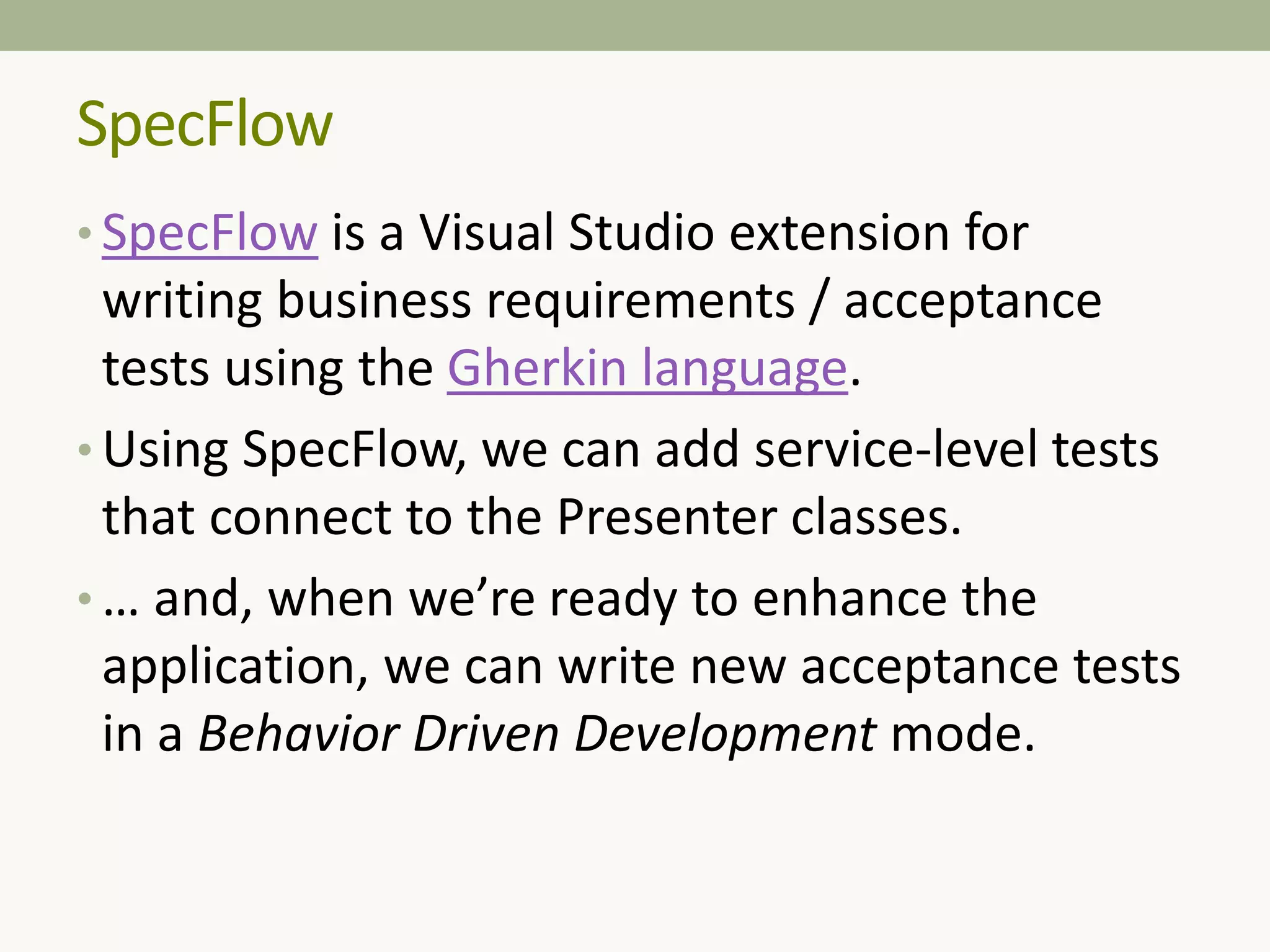 • SpecFlow is a Visual Studio extension for
writing business requirements / acceptance
tests using the Gherkin language.
• Using SpecFlow, we can add service-level tests
that connect to the Presenter classes.
• … and, when we’re ready to enhance the
application, we can write new acceptance tests
in a Behavior Driven Development mode.
SpecFlow
 