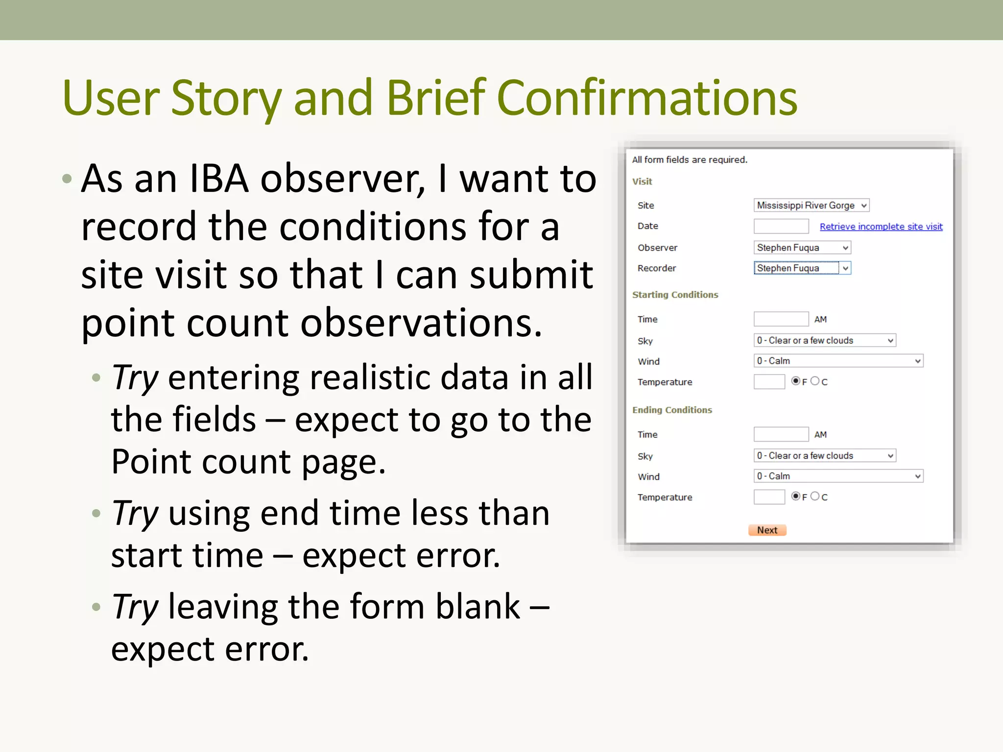 • As an IBA observer, I want to
record the conditions for a
site visit so that I can submit
point count observations.
• Try entering realistic data in all
the fields – expect to go to the
Point count page.
• Try using end time less than
start time – expect error.
• Try leaving the form blank –
expect error.
User Story and Brief Confirmations
 