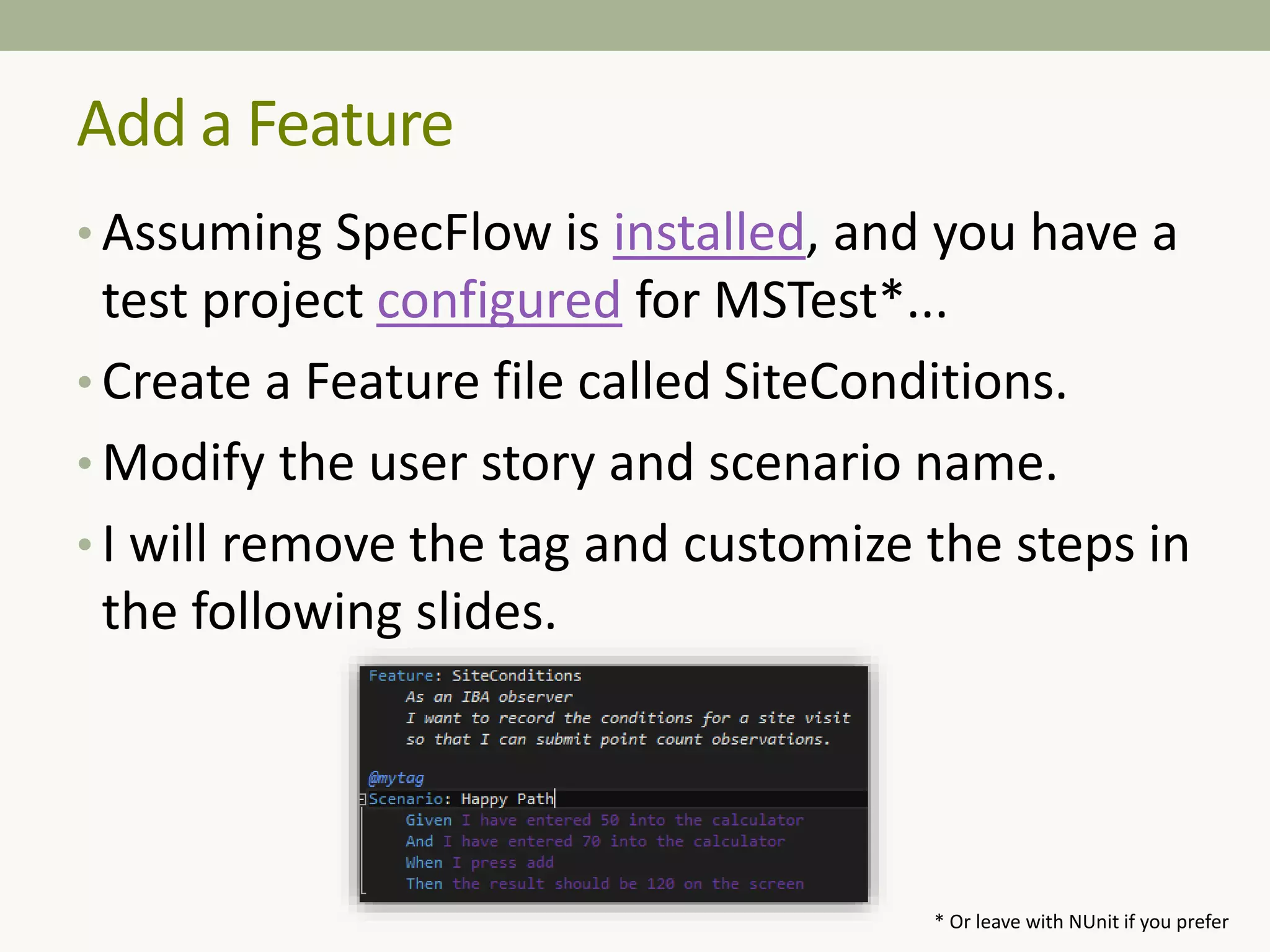 • Assuming SpecFlow is installed, and you have a
test project configured for MSTest*...
• Create a Feature file called SiteConditions.
• Modify the user story and scenario name.
• I will remove the tag and customize the steps in
the following slides.
Add a Feature
* Or leave with NUnit if you prefer
 