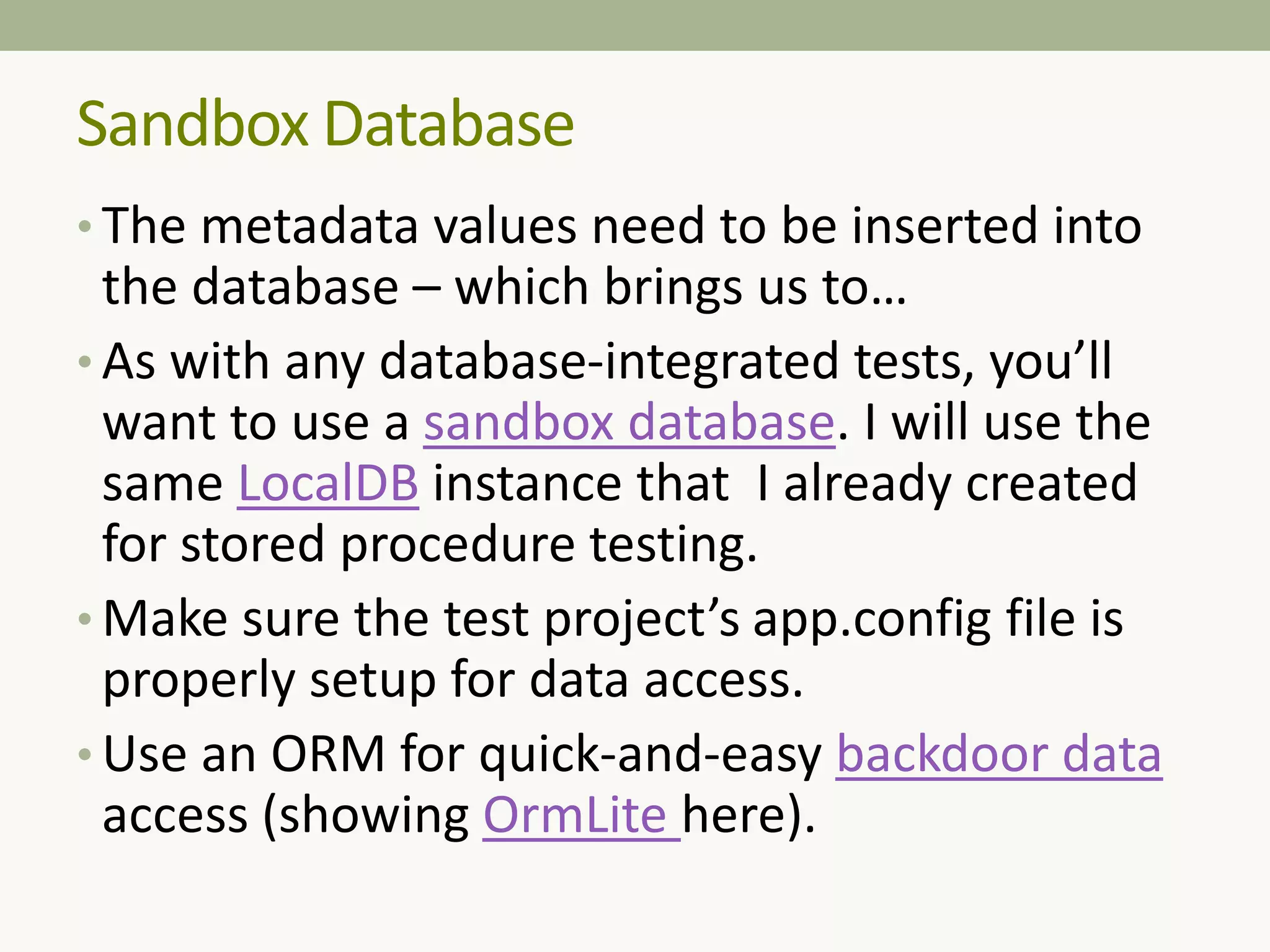 • The metadata values need to be inserted into
the database – which brings us to…
• As with any database-integrated tests, you’ll
want to use a sandbox database. I will use the
same LocalDB instance that I already created
for stored procedure testing.
• Make sure the test project’s app.config file is
properly setup for data access.
• Use an ORM for quick-and-easy backdoor data
access (showing OrmLite here).
Sandbox Database
 