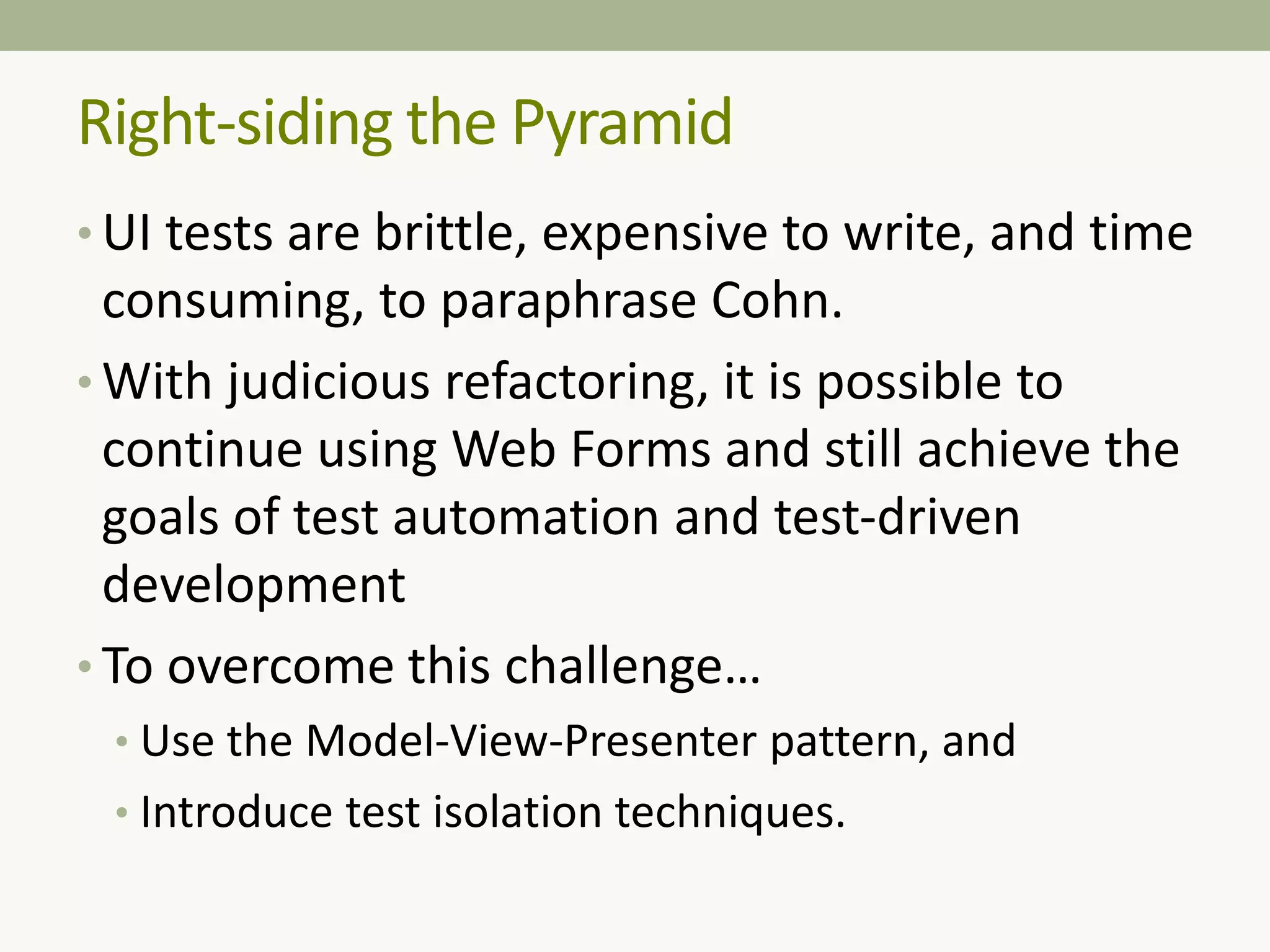 Right-siding the Pyramid
• UI tests are brittle, expensive to write, and time
consuming, to paraphrase Cohn.
• With judicious refactoring, it is possible to
continue using Web Forms and still achieve the
goals of test automation and test-driven
development
• To overcome this challenge…
• Use the Model-View-Presenter pattern, and
• Introduce test isolation techniques.
 