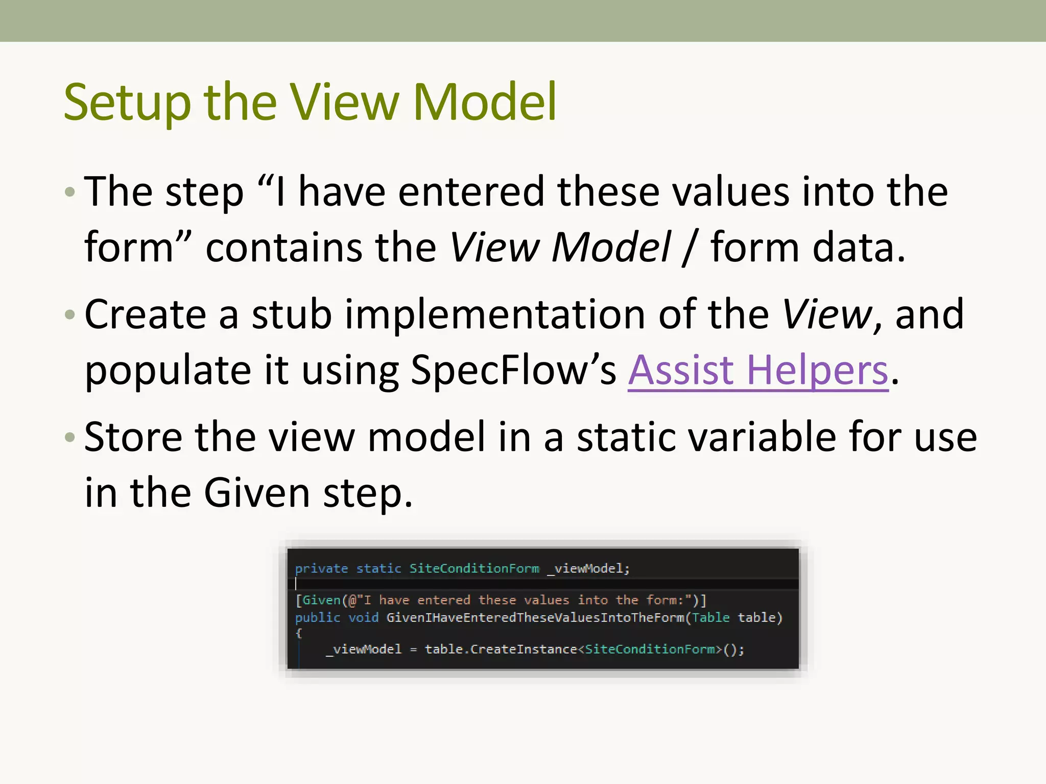 Setup the View Model
• The step “I have entered these values into the
form” contains the View Model / form data.
• Create a stub implementation of the View, and
populate it using SpecFlow’s Assist Helpers.
• Store the view model in a static variable for use
in the Given step.
 