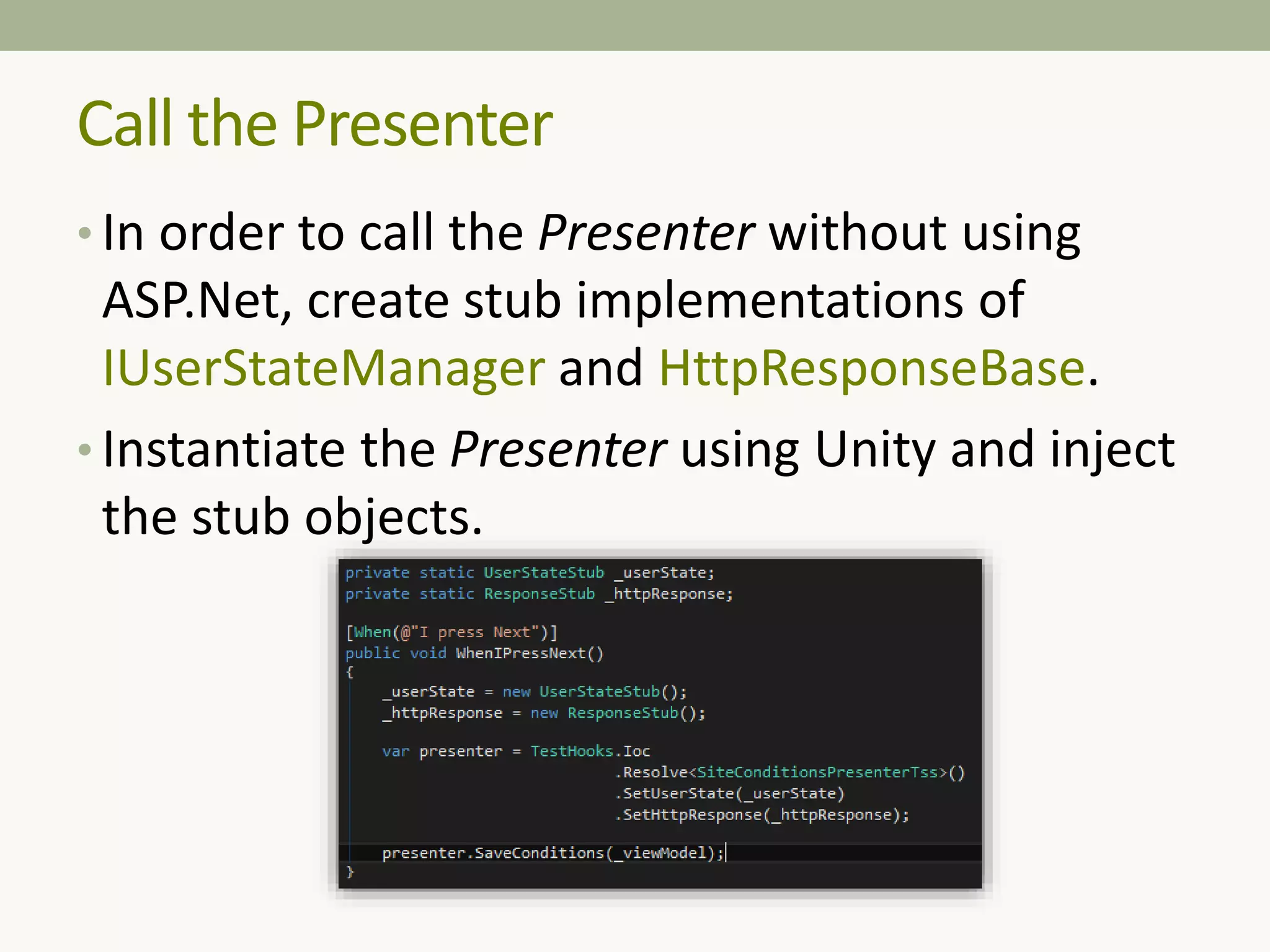 • In order to call the Presenter without using
ASP.Net, create stub implementations of
IUserStateManager and HttpResponseBase.
• Instantiate the Presenter using Unity and inject
the stub objects.
Call the Presenter
 