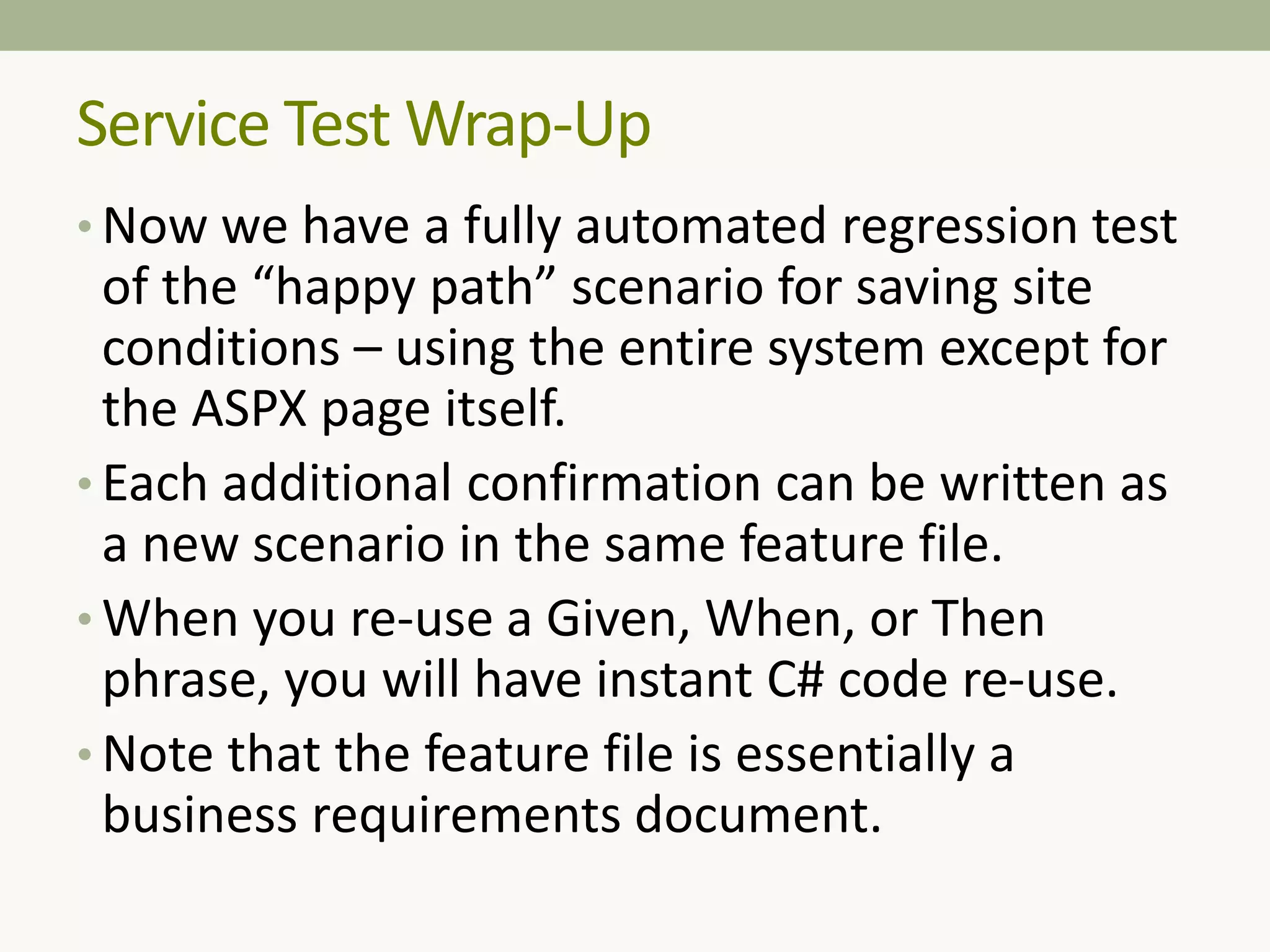 • Now we have a fully automated regression test
of the “happy path” scenario for saving site
conditions – using the entire system except for
the ASPX page itself.
• Each additional confirmation can be written as
a new scenario in the same feature file.
• When you re-use a Given, When, or Then
phrase, you will have instant C# code re-use.
• Note that the feature file is essentially a
business requirements document.
Service Test Wrap-Up
 