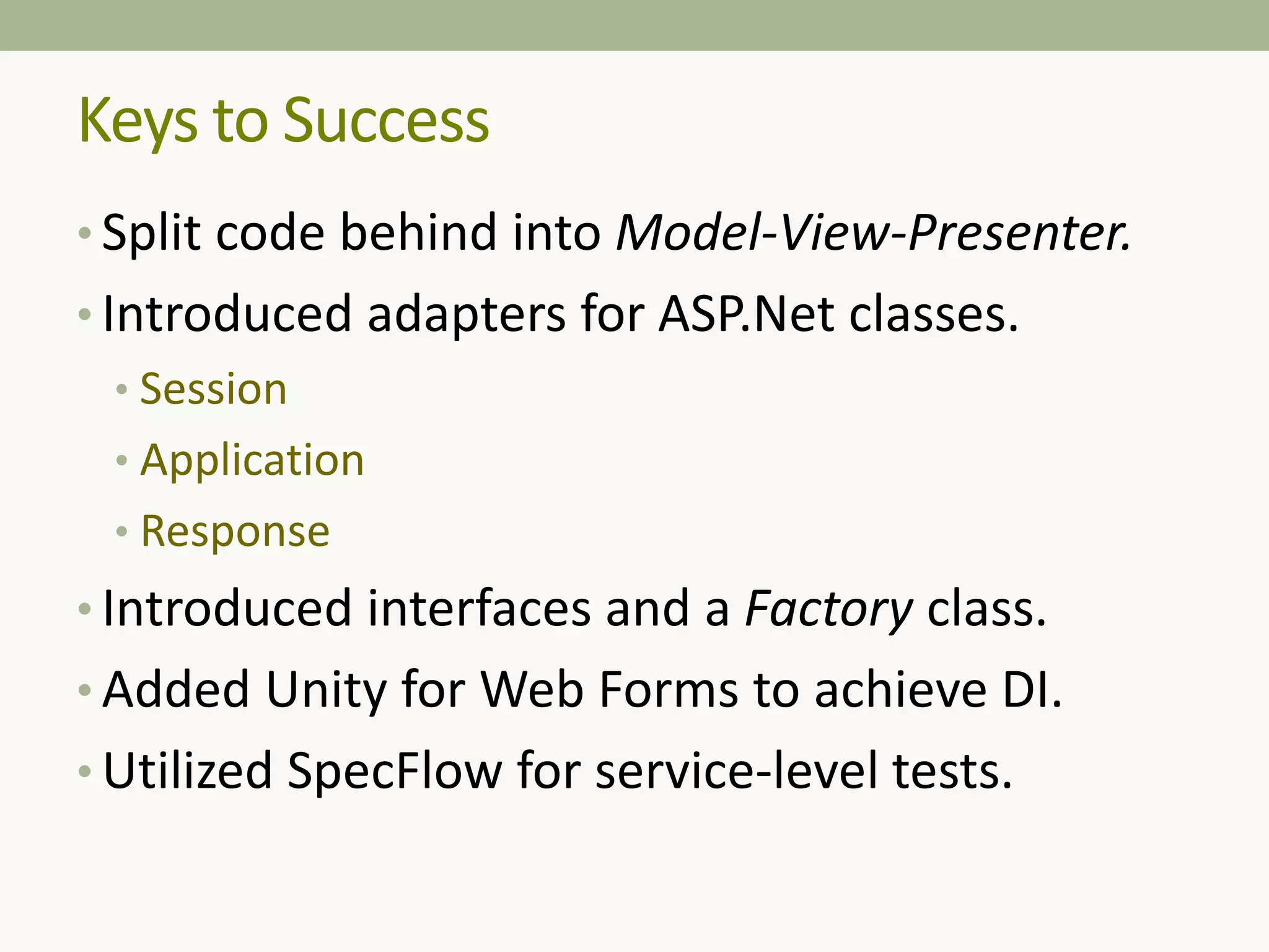 Keys to Success
• Split code behind into Model-View-Presenter.
• Introduced adapters for ASP.Net classes.
• Session
• Application
• Response
• Introduced interfaces and a Factory class.
• Added Unity for Web Forms to achieve DI.
• Utilized SpecFlow for service-level tests.
 