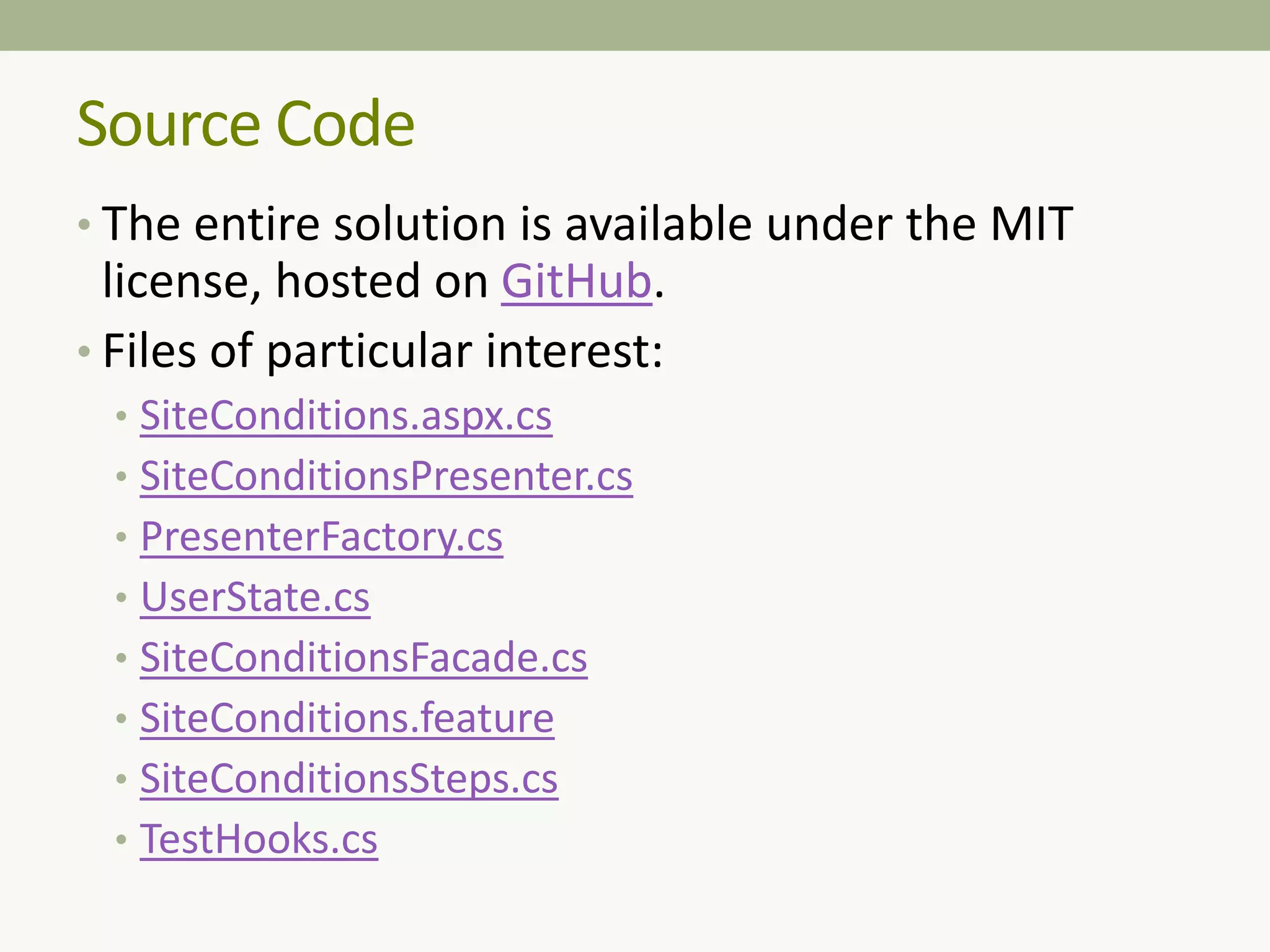 • The entire solution is available under the MIT
license, hosted on GitHub.
• Files of particular interest:
• SiteConditions.aspx.cs
• SiteConditionsPresenter.cs
• PresenterFactory.cs
• UserState.cs
• SiteConditionsFacade.cs
• SiteConditions.feature
• SiteConditionsSteps.cs
• TestHooks.cs
Source Code
 