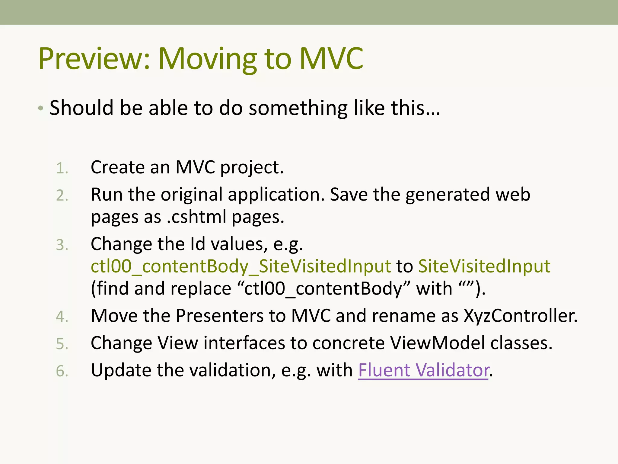 Preview: Moving to MVC
• Should be able to do something like this…
1. Create an MVC project.
2. Run the original application. Save the generated web
pages as .cshtml pages.
3. Change the Id values, e.g.
ctl00_contentBody_SiteVisitedInput to SiteVisitedInput
(find and replace “ctl00_contentBody” with “”).
4. Move the Presenters to MVC and rename as XyzController.
5. Change View interfaces to concrete ViewModel classes.
6. Update the validation, e.g. with Fluent Validator.
 
