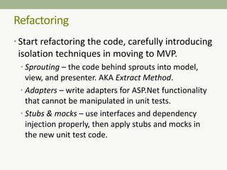 Refactoring
• Start refactoring the code, carefully introducing
isolation techniques in moving to MVP.
• Sprouting – the code behind sprouts into model,
view, and presenter. AKA Extract Method.
• Adapters – write adapters for ASP.Net functionality
that cannot be manipulated in unit tests.
• Stubs & mocks – use interfaces and dependency
injection properly, then apply stubs and mocks in
the new unit test code.
 