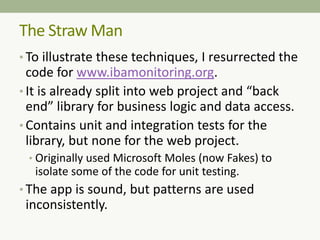 The Straw Man
• To illustrate these techniques, I resurrected the
code for www.ibamonitoring.org.
• It is already split into web project and “back
end” library for business logic and data access.
• Contains unit and integration tests for the
library, but none for the web project.
• Originally used Microsoft Moles (now Fakes) to
isolate some of the code for unit testing.
• The app is sound, but patterns are used
inconsistently.
 