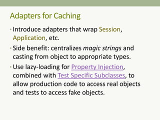 Adapters for Caching
• Introduce adapters that wrap Session,
Application, etc.
• Side benefit: centralizes magic strings and
casting from object to appropriate types.
• Use lazy-loading for Property Injection,
combined with Test Specific Subclasses, to
allow production code to access real objects
and tests to access fake objects.
 