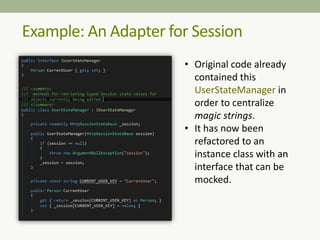 Example: An Adapter for Session
• Original code already
contained this
UserStateManager in
order to centralize
magic strings.
• It has now been
refactored to an
instance class with an
interface that can be
mocked.
 