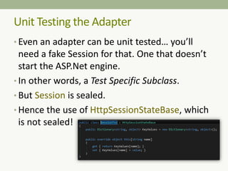 Unit Testing the Adapter
• Even an adapter can be unit tested… you’ll
need a fake Session for that. One that doesn’t
start the ASP.Net engine.
• In other words, a Test Specific Subclass.
• But Session is sealed.
• Hence the use of HttpSessionStateBase, which
is not sealed!
 
