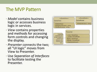 The MVP Pattern
• Model contains business
logic or accesses business
logic in services.
• View contains properties
and methods for accessing
form controls and changing
the display.
• Presenter connects the two;
all “UI logic” moves from
View to Presenter.
• Use Separation of Interfaces
to facilitate testing the
Presenter.
 