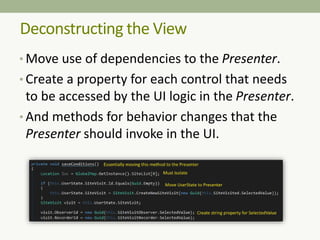 Deconstructing the View
• Move use of dependencies to the Presenter.
• Create a property for each control that needs
to be accessed by the UI logic in the Presenter.
• And methods for behavior changes that the
Presenter should invoke in the UI.
 