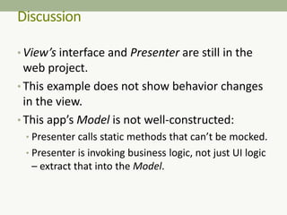 Discussion
• View’s interface and Presenter are still in the
web project.
• This example does not show behavior changes
in the view.
• This app’s Model is not well-constructed:
• Presenter calls static methods that can’t be mocked.
• Presenter is invoking business logic, not just UI logic
– extract that into the Model.
 