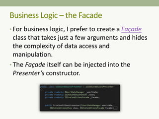 Business Logic – the Facade
• For business logic, I prefer to create a Façade
class that takes just a few arguments and hides
the complexity of data access and
manipulation.
• The Façade itself can be injected into the
Presenter’s constructor.
 