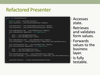Refactored Presenter
• Accesses
state.
• Retrieves
and validates
form values.
• Forwards
values to the
business
layer.
• Is fully
testable.
 