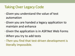 Taking Over Legacy Code
• Given you understand the value of test
automation
• Given you are handed a legacy application to
maintain and enhance
• Given the application is in ASP.Net Web Forms
• When you try to add tests
• Then you find that test-driven development is
literally impossible.
 