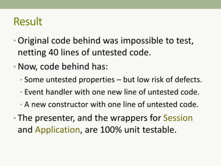 Result
• Original code behind was impossible to test,
netting 40 lines of untested code.
• Now, code behind has:
• Some untested properties – but low risk of defects.
• Event handler with one new line of untested code.
• A new constructor with one line of untested code.
• The presenter, and the wrappers for Session
and Application, are 100% unit testable.
 