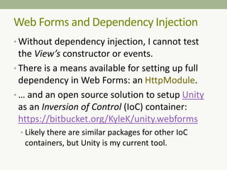 Web Forms and Dependency Injection
• Without dependency injection, I cannot test
the View’s constructor or events.
• There is a means available for setting up full
dependency in Web Forms: an HttpModule.
• … and an open source solution to setup Unity
as an Inversion of Control (IoC) container:
https://bitbucket.org/KyleK/unity.webforms
• Likely there are similar packages for other IoC
containers, but Unity is my current tool.
 