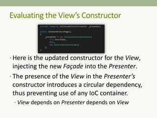 Evaluating the View’s Constructor
• Here is the updated constructor for the View,
injecting the new Façade into the Presenter.
• The presence of the View in the Presenter’s
constructor introduces a circular dependency,
thus preventing use of any IoC container.
• View depends on Presenter depends on View
 