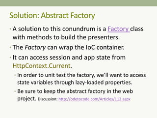 Solution: Abstract Factory
• A solution to this conundrum is a Factory class
with methods to build the presenters.
• The Factory can wrap the IoC container.
• It can access session and app state from
HttpContext.Current.
• In order to unit test the factory, we’ll want to access
state variables through lazy-loaded properties.
• Be sure to keep the abstract factory in the web
project. Discussion: http://odetocode.com/Articles/112.aspx
 
