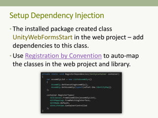 Setup Dependency Injection
• The installed package created class
UnityWebFormsStart in the web project – add
dependencies to this class.
• Use Registration by Convention to auto-map
the classes in the web project and library.
 