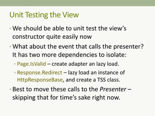 Unit Testing the View
• We should be able to unit test the view’s
constructor quite easily now
• What about the event that calls the presenter?
It has two more dependencies to isolate:
• Page.IsValid – create adapter an lazy load.
• Response.Redirect – lazy load an instance of
HttpResponseBase, and create a TSS class.
• Best to move these calls to the Presenter –
skipping that for time’s sake right now.
 