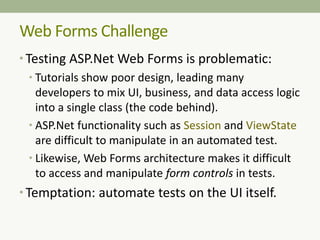 Web Forms Challenge
• Testing ASP.Net Web Forms is problematic:
• Tutorials show poor design, leading many
developers to mix UI, business, and data access logic
into a single class (the code behind).
• ASP.Net functionality such as Session and ViewState
are difficult to manipulate in an automated test.
• Likewise, Web Forms architecture makes it difficult
to access and manipulate form controls in tests.
• Temptation: automate tests on the UI itself.
 