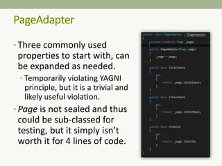 PageAdapter
• Three commonly used
properties to start with, can
be expanded as needed.
• Temporarily violating YAGNI
principle, but it is a trivial and
likely useful violation.
• Page is not sealed and thus
could be sub-classed for
testing, but it simply isn’t
worth it for 4 lines of code.
 