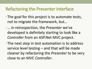 • The goal for this project is to automate tests,
not to migrate the framework, but…
• … in retrospection, the Presenter we’ve
developed is definitely starting to look like a
Controller from an ASP.Net MVC project.
• The next step in test automation is to address
service level testing – and that will be made
cleaner by refactoring the Presenter to be very
close to an MVC Controller.
Refactoring the Presenter Interface
 