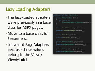 • The lazy-loaded adapters
were previously in a base
class for ASPX pages.
• Move to a base class for
Presenters.
• Leave out PageAdapters
because those values
belong in the View /
ViewModel.
Lazy Loading Adapters
 