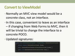 • Normally an MVC view model would be a
concrete class, not an interface.
• In this case, convenient to leave as an interface
– if changing from Web Forms to MVC, then it
will be trivial to change the interface to a
concrete POCO.
• Updated signatures:
Convert to ViewModel
 