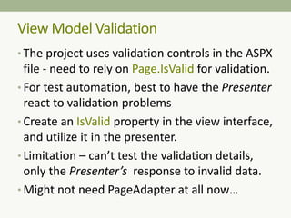 • The project uses validation controls in the ASPX
file - need to rely on Page.IsValid for validation.
• For test automation, best to have the Presenter
react to validation problems
• Create an IsValid property in the view interface,
and utilize it in the presenter.
• Limitation – can’t test the validation details,
only the Presenter’s response to invalid data.
• Might not need PageAdapter at all now…
View Model Validation
 