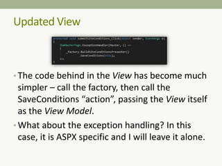 • The code behind in the View has become much
simpler – call the factory, then call the
SaveConditions “action”, passing the View itself
as the View Model.
• What about the exception handling? In this
case, it is ASPX specific and I will leave it alone.
Updated View
 