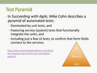 Test Pyramid
• In Succeeding with Agile, Mike Cohn describes a
pyramid of automated tests:
• Dominated by unit tests, and
• Featuring service (system) tests that functionally
integrate the units, and
• Including just a few UI tests, to confirm that form fields
connect to the services.
UI
Service
Unit
http://www.mountaingoatsoftware.com/blog/
the-forgotten-layer-of-the-test-automation-
pyramid
 