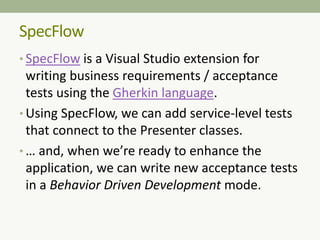 • SpecFlow is a Visual Studio extension for
writing business requirements / acceptance
tests using the Gherkin language.
• Using SpecFlow, we can add service-level tests
that connect to the Presenter classes.
• … and, when we’re ready to enhance the
application, we can write new acceptance tests
in a Behavior Driven Development mode.
SpecFlow
 