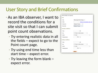 • As an IBA observer, I want to
record the conditions for a
site visit so that I can submit
point count observations.
• Try entering realistic data in all
the fields – expect to go to the
Point count page.
• Try using end time less than
start time – expect error.
• Try leaving the form blank –
expect error.
User Story and Brief Confirmations
 