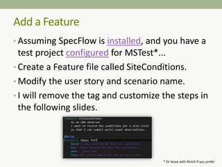 • Assuming SpecFlow is installed, and you have a
test project configured for MSTest*...
• Create a Feature file called SiteConditions.
• Modify the user story and scenario name.
• I will remove the tag and customize the steps in
the following slides.
Add a Feature
* Or leave with NUnit if you prefer
 