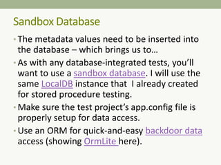 • The metadata values need to be inserted into
the database – which brings us to…
• As with any database-integrated tests, you’ll
want to use a sandbox database. I will use the
same LocalDB instance that I already created
for stored procedure testing.
• Make sure the test project’s app.config file is
properly setup for data access.
• Use an ORM for quick-and-easy backdoor data
access (showing OrmLite here).
Sandbox Database
 