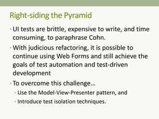 Right-siding the Pyramid
• UI tests are brittle, expensive to write, and time
consuming, to paraphrase Cohn.
• With judicious refactoring, it is possible to
continue using Web Forms and still achieve the
goals of test automation and test-driven
development
• To overcome this challenge…
• Use the Model-View-Presenter pattern, and
• Introduce test isolation techniques.
 