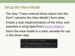 Setup the View Model
• The step “I have entered these values into the
form” contains the View Model / form data.
• Create a stub implementation of the View, and
populate it using SpecFlow’s Assist Helpers.
• Store the view model in a static variable for use
in the Given step.
 