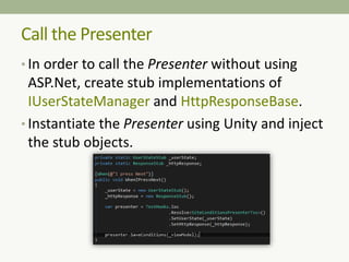 • In order to call the Presenter without using
ASP.Net, create stub implementations of
IUserStateManager and HttpResponseBase.
• Instantiate the Presenter using Unity and inject
the stub objects.
Call the Presenter
 