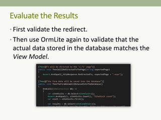 • First validate the redirect.
• Then use OrmLite again to validate that the
actual data stored in the database matches the
View Model.
Evaluate the Results
 