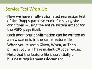 • Now we have a fully automated regression test
of the “happy path” scenario for saving site
conditions – using the entire system except for
the ASPX page itself.
• Each additional confirmation can be written as
a new scenario in the same feature file.
• When you re-use a Given, When, or Then
phrase, you will have instant C# code re-use.
• Note that the feature file is essentially a
business requirements document.
Service Test Wrap-Up
 