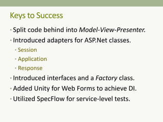 Keys to Success
• Split code behind into Model-View-Presenter.
• Introduced adapters for ASP.Net classes.
• Session
• Application
• Response
• Introduced interfaces and a Factory class.
• Added Unity for Web Forms to achieve DI.
• Utilized SpecFlow for service-level tests.
 