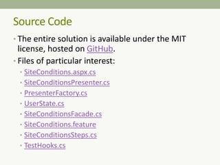 • The entire solution is available under the MIT
license, hosted on GitHub.
• Files of particular interest:
• SiteConditions.aspx.cs
• SiteConditionsPresenter.cs
• PresenterFactory.cs
• UserState.cs
• SiteConditionsFacade.cs
• SiteConditions.feature
• SiteConditionsSteps.cs
• TestHooks.cs
Source Code
 
